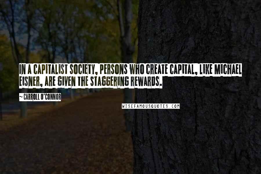 Carroll O'Connor quotes: In a capitalist society, persons who create capital, like Michael Eisner, are given the staggering rewards.