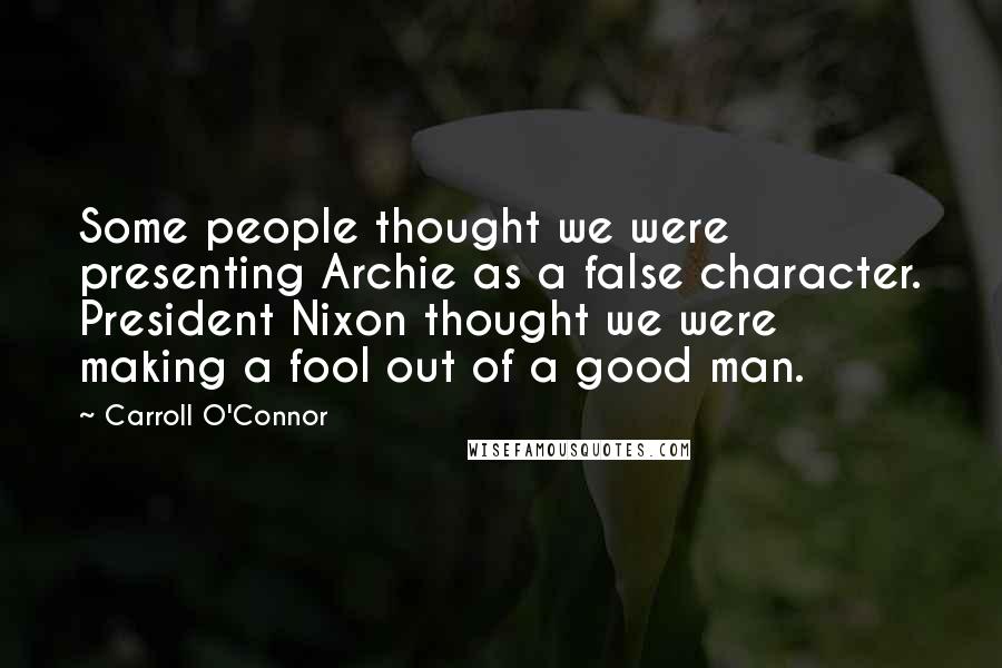 Carroll O'Connor quotes: Some people thought we were presenting Archie as a false character. President Nixon thought we were making a fool out of a good man.