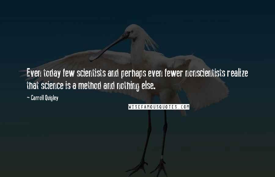 Carroll Quigley quotes: Even today few scientists and perhaps even fewer nonscientists realize that science is a method and nothing else.