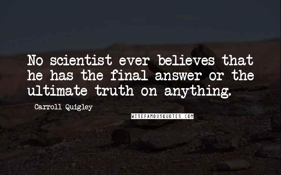 Carroll Quigley quotes: No scientist ever believes that he has the final answer or the ultimate truth on anything.