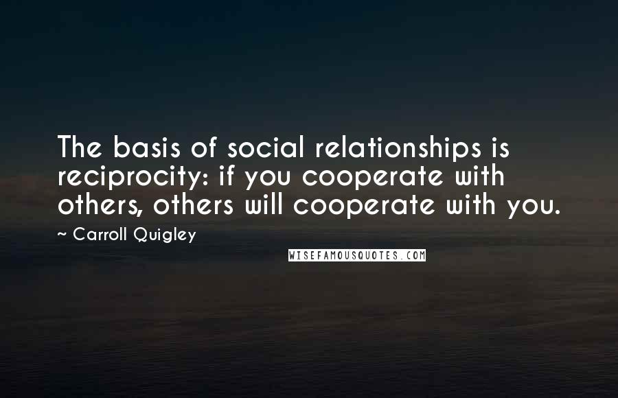 Carroll Quigley quotes: The basis of social relationships is reciprocity: if you cooperate with others, others will cooperate with you.