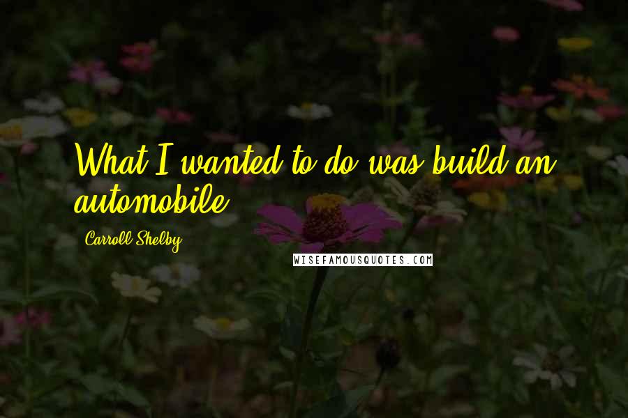 Carroll Shelby quotes: What I wanted to do was build an automobile.