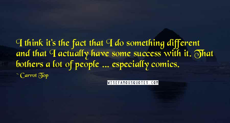 Carrot Top quotes: I think it's the fact that I do something different and that I actually have some success with it. That bothers a lot of people ... especially comics.
