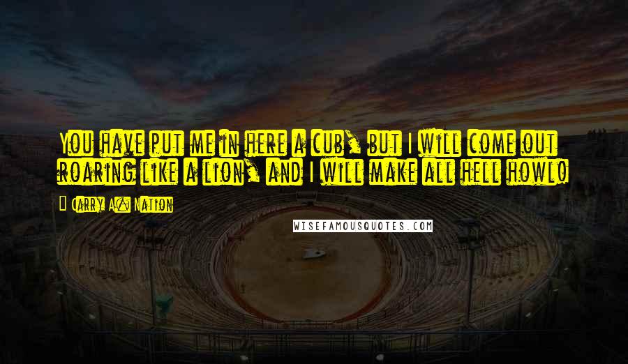Carry A. Nation quotes: You have put me in here a cub, but I will come out roaring like a lion, and I will make all hell howl! Carry A. Nation quotes: You have put me in here a cub, but I will come out roaring like a lion, and I will make all hell howl!