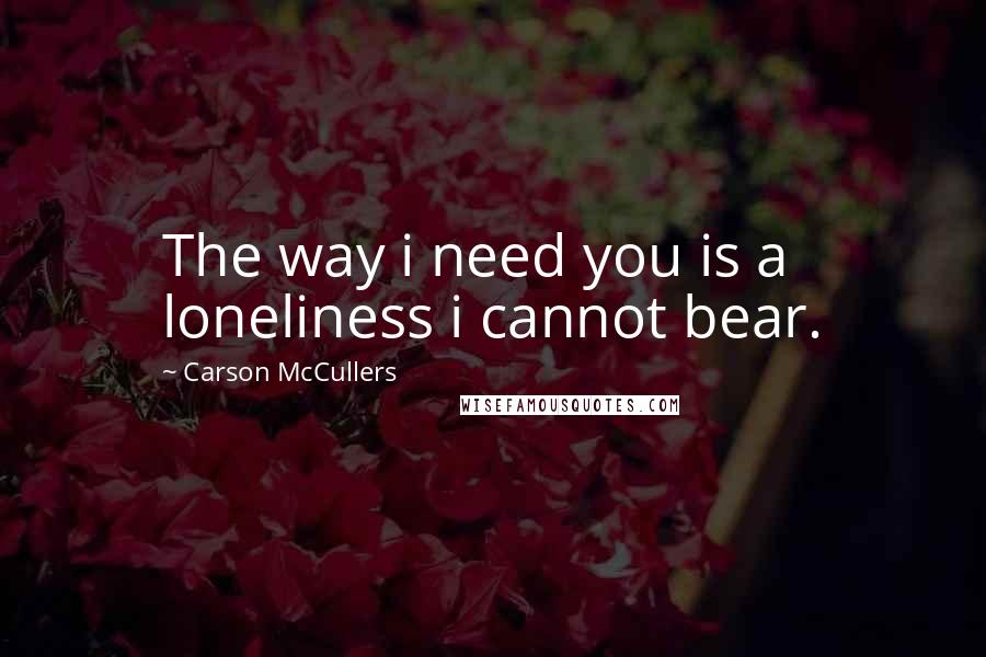 Carson McCullers quotes: The way i need you is a loneliness i cannot bear.
