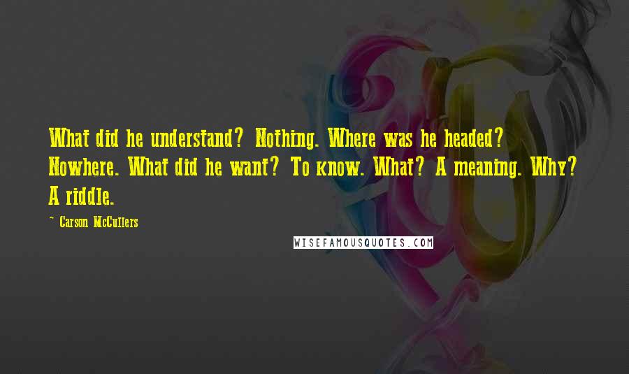 Carson McCullers quotes: What did he understand? Nothing. Where was he headed? Nowhere. What did he want? To know. What? A meaning. Why? A riddle.