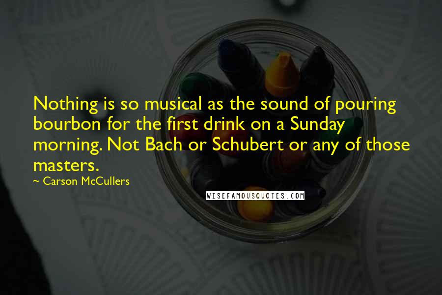 Carson McCullers quotes: Nothing is so musical as the sound of pouring bourbon for the first drink on a Sunday morning. Not Bach or Schubert or any of those masters.