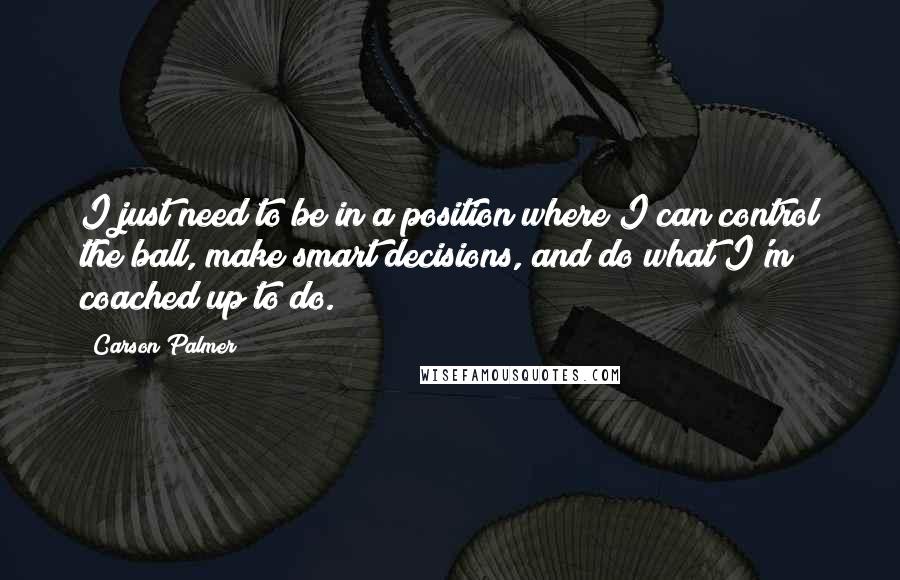 Carson Palmer quotes: I just need to be in a position where I can control the ball, make smart decisions, and do what I'm coached up to do. Carson Palmer quotes: I just need to be in a position where I can control the ball, make smart decisions, and do what I'm coached up to do.