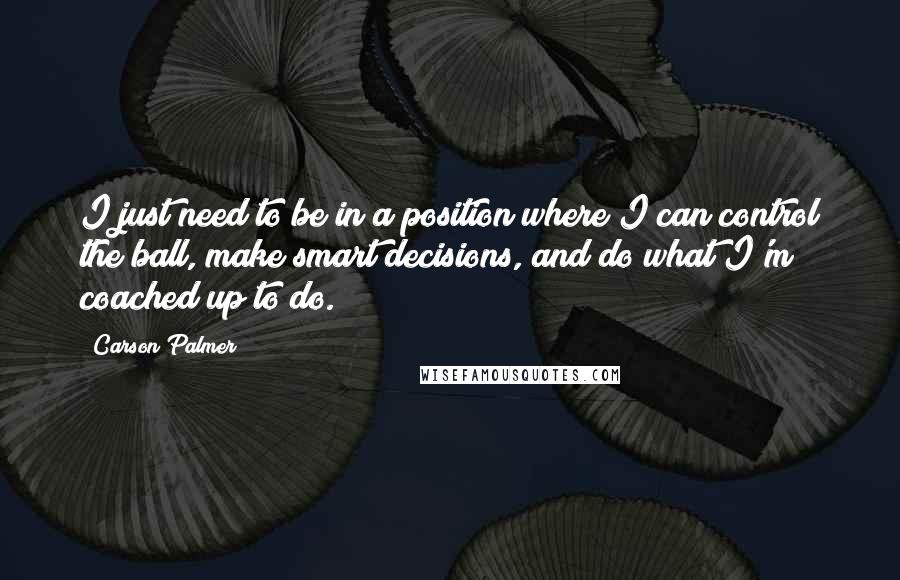 Carson Palmer quotes: I just need to be in a position where I can control the ball, make smart decisions, and do what I'm coached up to do.