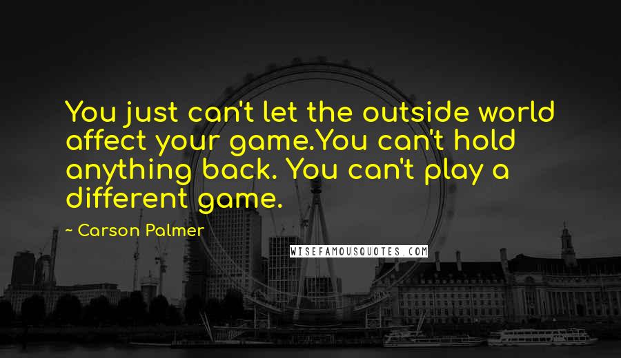 Carson Palmer quotes: You just can't let the outside world affect your game.You can't hold anything back. You can't play a different game. Carson Palmer quotes: You just can't let the outside world affect your game.You can't hold anything back. You can't play a different game.