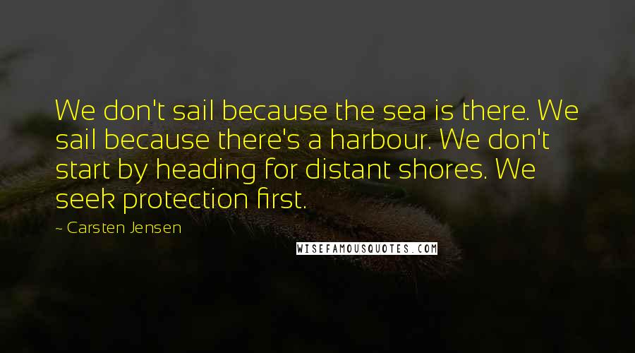 Carsten Jensen quotes: We don't sail because the sea is there. We sail because there's a harbour. We don't start by heading for distant shores. We seek protection first.