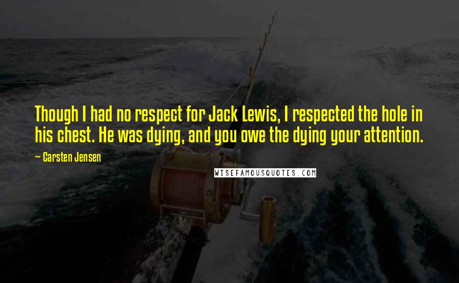 Carsten Jensen quotes: Though I had no respect for Jack Lewis, I respected the hole in his chest. He was dying, and you owe the dying your attention.