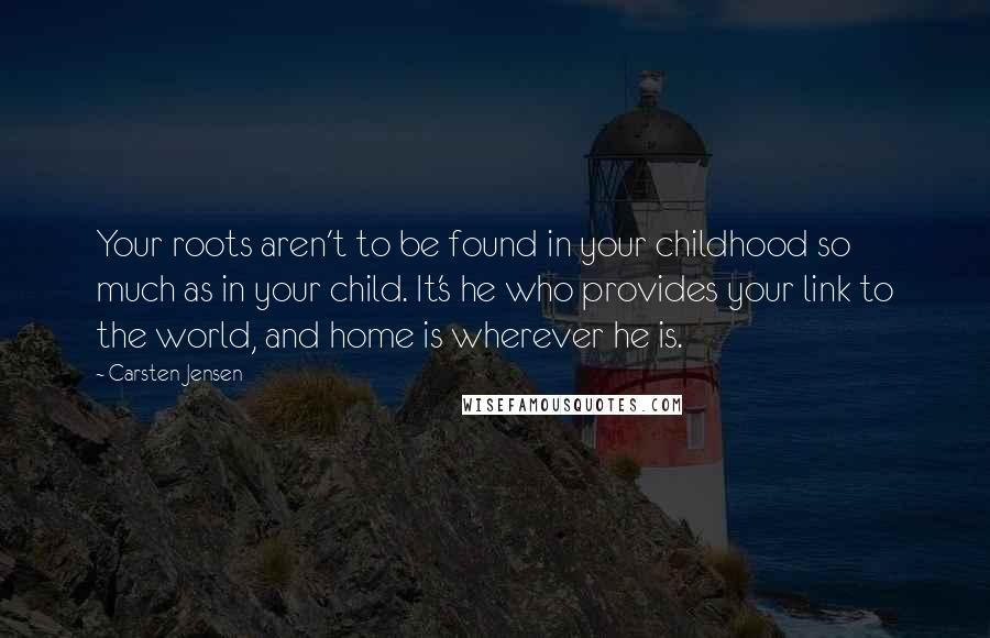 Carsten Jensen quotes: Your roots aren't to be found in your childhood so much as in your child. It's he who provides your link to the world, and home is wherever he is.