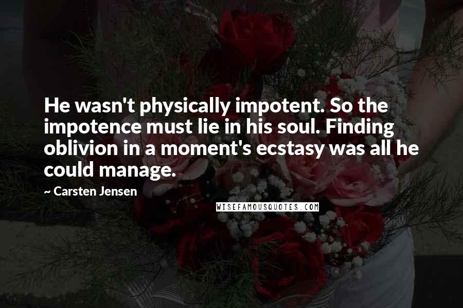 Carsten Jensen quotes: He wasn't physically impotent. So the impotence must lie in his soul. Finding oblivion in a moment's ecstasy was all he could manage.