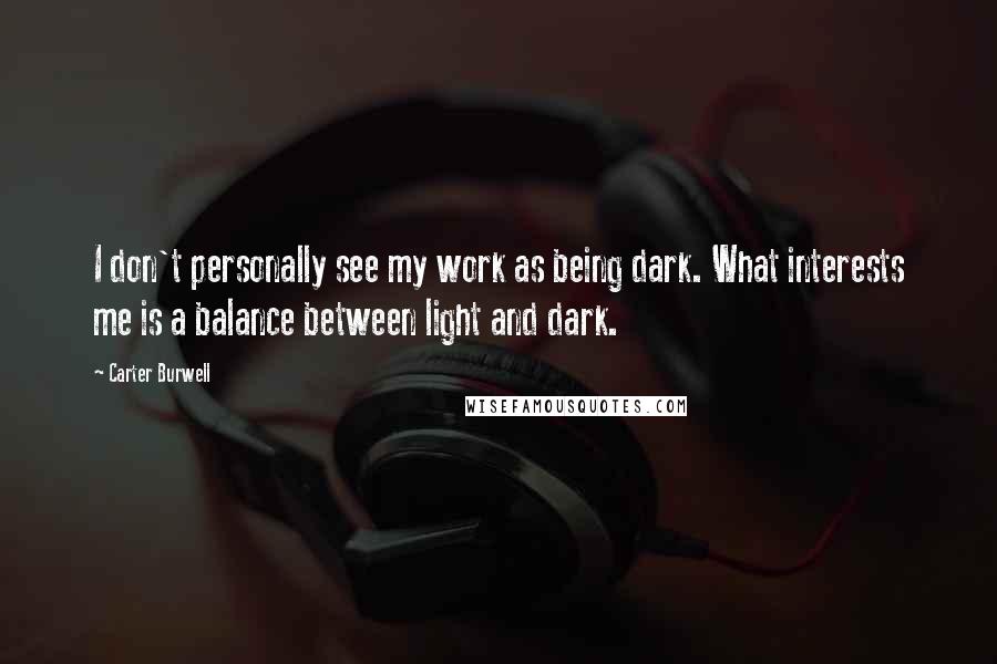 Carter Burwell quotes: I don't personally see my work as being dark. What interests me is a balance between light and dark. Carter Burwell quotes: I don't personally see my work as being dark. What interests me is a balance between light and dark.