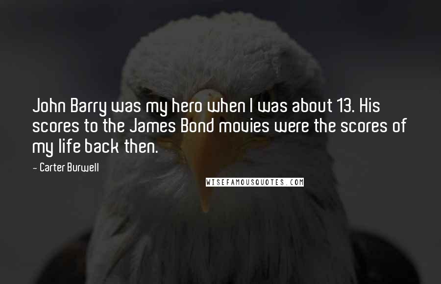 Carter Burwell quotes: John Barry was my hero when I was about 13. His scores to the James Bond movies were the scores of my life back then.