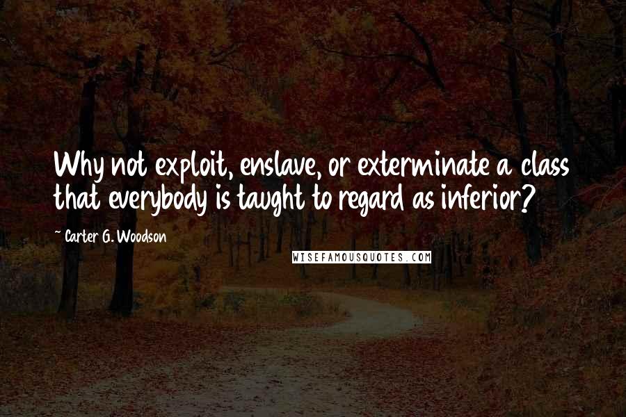 Carter G. Woodson quotes: Why not exploit, enslave, or exterminate a class that everybody is taught to regard as inferior?