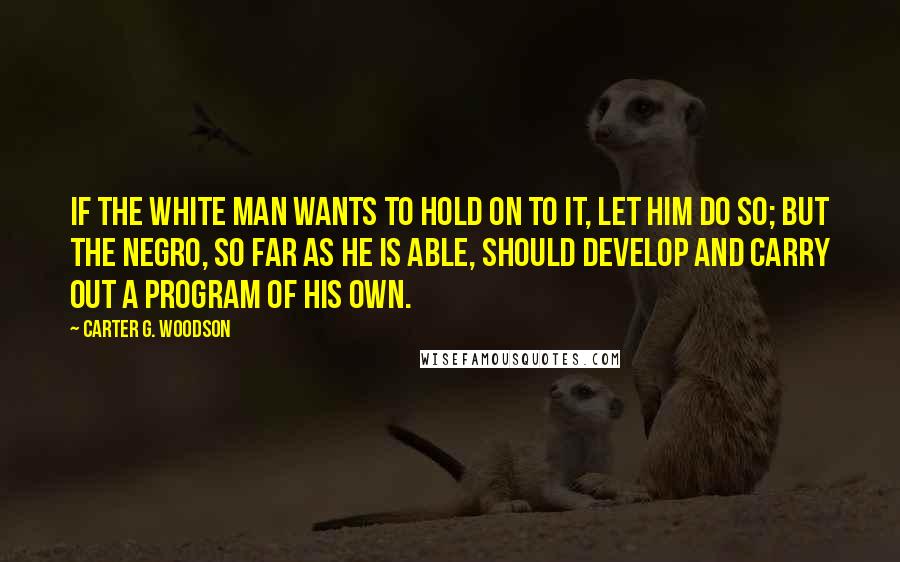 Carter G. Woodson quotes: If the white man wants to hold on to it, let him do so; but the Negro, so far as he is able, should develop and carry out a program Carter G. Woodson quotes: If the white man wants to hold on to it, let him do so; but the Negro, so far as he is able, should develop and carry out a program