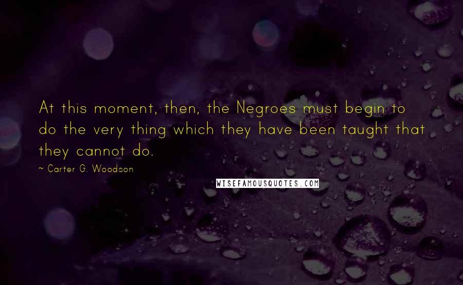 Carter G. Woodson quotes: At this moment, then, the Negroes must begin to do the very thing which they have been taught that they cannot do.