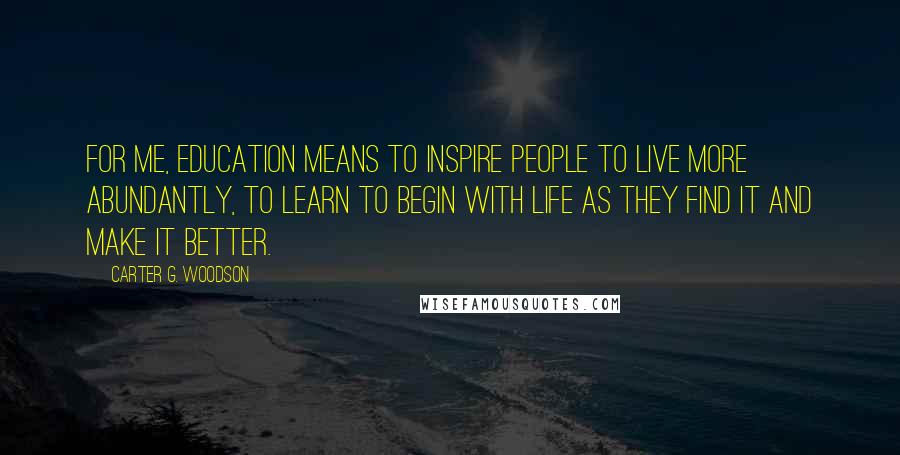 Carter G. Woodson quotes: For me, education means to inspire people to live more abundantly, to learn to begin with life as they find it and make it better.