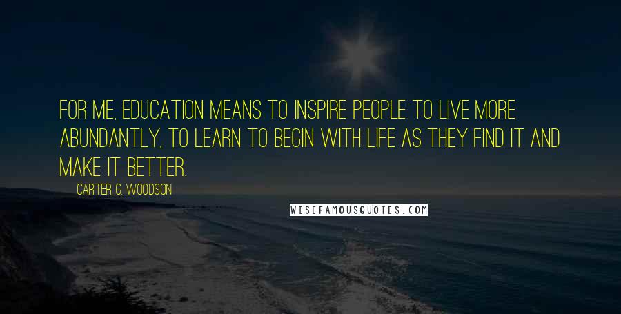Carter G. Woodson quotes: For me, education means to inspire people to live more abundantly, to learn to begin with life as they find it and make it better. Carter G. Woodson quotes: For me, education means to inspire people to live more abundantly, to learn to begin with life as they find it and make it better.