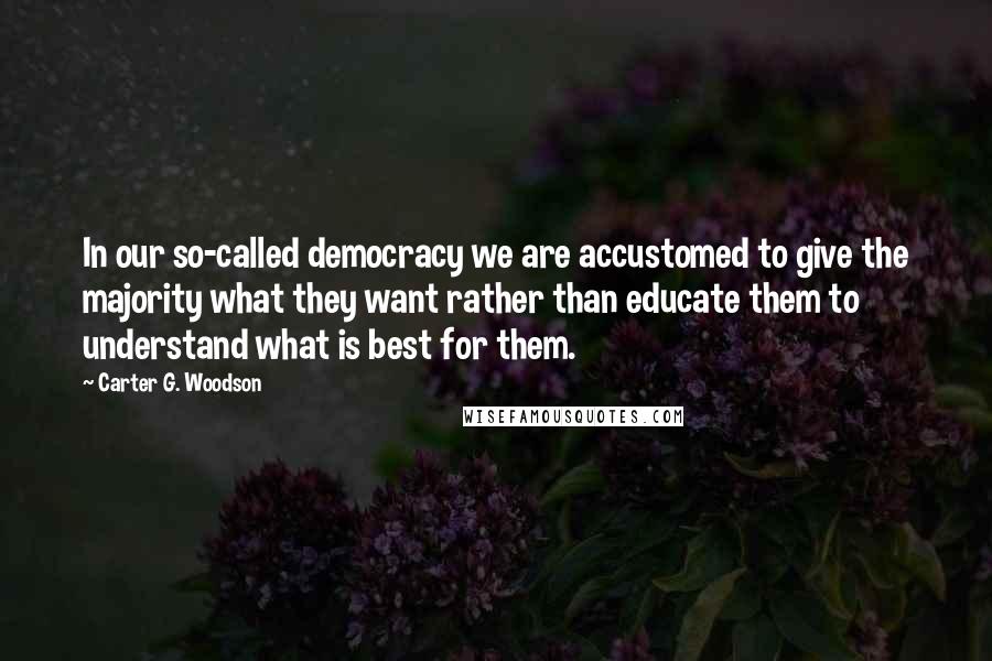 Carter G. Woodson quotes: In our so-called democracy we are accustomed to give the majority what they want rather than educate them to understand what is best for them. Carter G. Woodson quotes: In our so-called democracy we are accustomed to give the majority what they want rather than educate them to understand what is best for them.