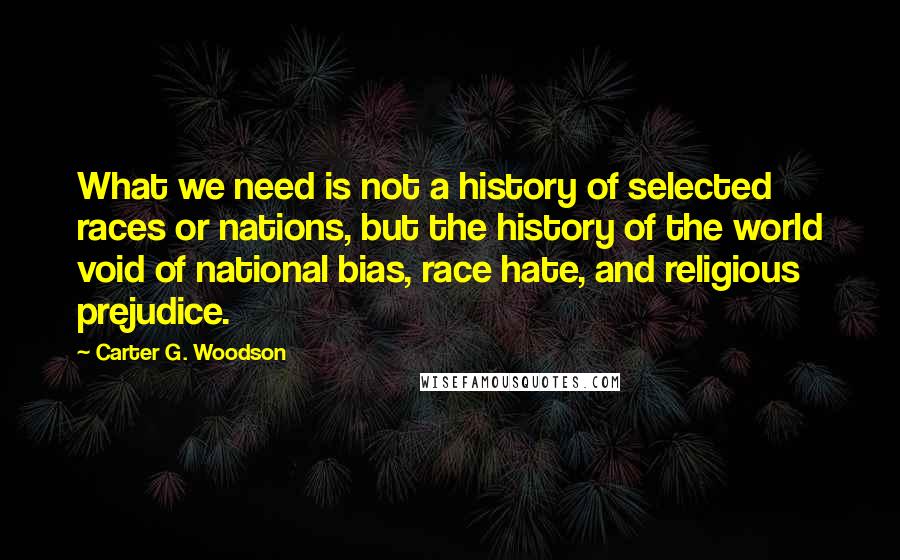 Carter G. Woodson quotes: What we need is not a history of selected races or nations, but the history of the world void of national bias, race hate, and religious prejudice. Carter G. Woodson quotes: What we need is not a history of selected races or nations, but the history of the world void of national bias, race hate, and religious prejudice.