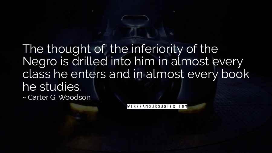 Carter G. Woodson quotes: The thought of' the inferiority of the Negro is drilled into him in almost every class he enters and in almost every book he studies.