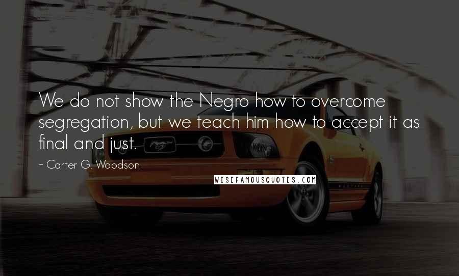 Carter G. Woodson quotes: We do not show the Negro how to overcome segregation, but we teach him how to accept it as final and just.