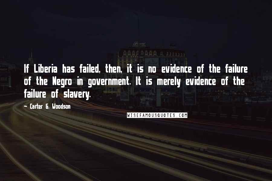 Carter G. Woodson quotes: If Liberia has failed, then, it is no evidence of the failure of the Negro in government. It is merely evidence of the failure of slavery. Carter G. Woodson quotes: If Liberia has failed, then, it is no evidence of the failure of the Negro in government. It is merely evidence of the failure of slavery.