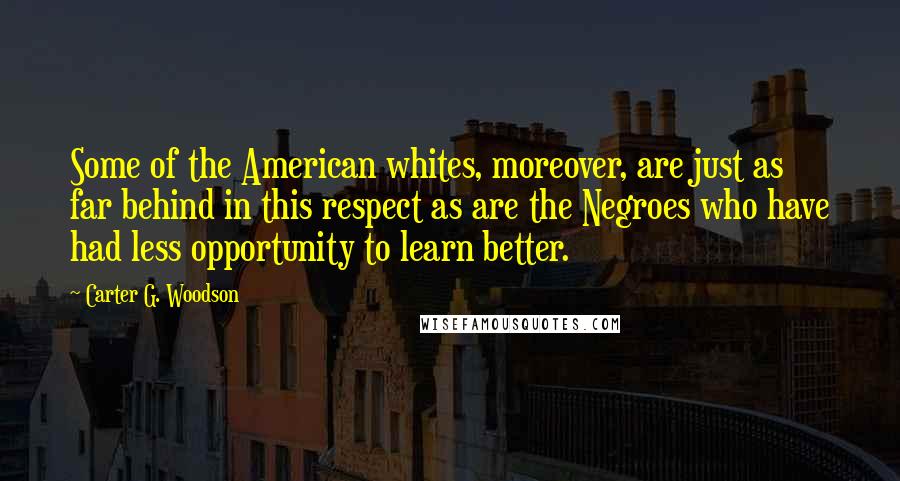 Carter G. Woodson quotes: Some of the American whites, moreover, are just as far behind in this respect as are the Negroes who have had less opportunity to learn better. Carter G. Woodson quotes: Some of the American whites, moreover, are just as far behind in this respect as are the Negroes who have had less opportunity to learn better.
