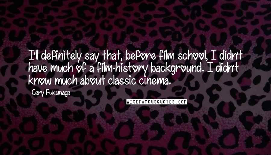 Cary Fukunaga quotes: I'll definitely say that, before film school, I didn't have much of a film-history background. I didn't know much about classic cinema. Cary Fukunaga quotes: I'll definitely say that, before film school, I didn't have much of a film-history background. I didn't know much about classic cinema.
