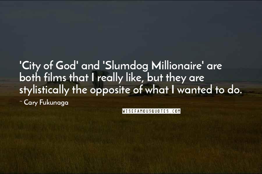 Cary Fukunaga quotes: 'City of God' and 'Slumdog Millionaire' are both films that I really like, but they are stylistically the opposite of what I wanted to do. Cary Fukunaga quotes: 'City of God' and 'Slumdog Millionaire' are both films that I really like, but they are stylistically the opposite of what I wanted to do.