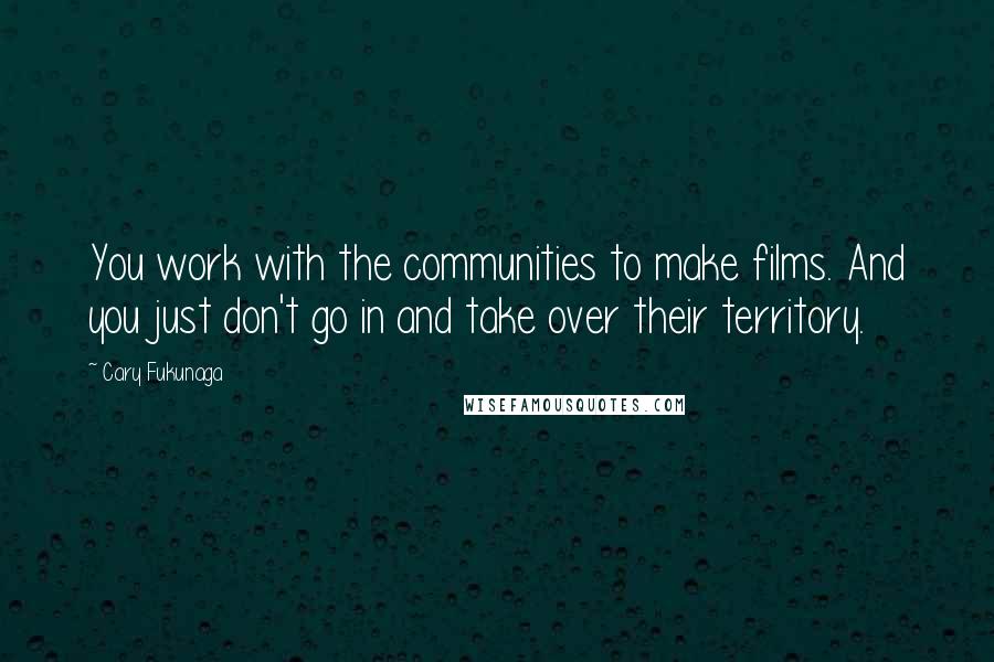 Cary Fukunaga quotes: You work with the communities to make films. And you just don't go in and take over their territory. Cary Fukunaga quotes: You work with the communities to make films. And you just don't go in and take over their territory.