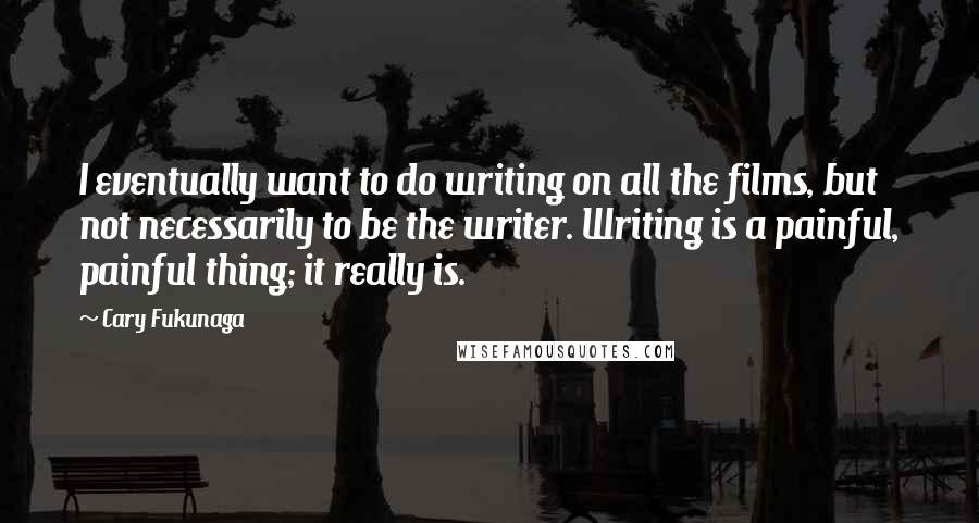 Cary Fukunaga quotes: I eventually want to do writing on all the films, but not necessarily to be the writer. Writing is a painful, painful thing; it really is. Cary Fukunaga quotes: I eventually want to do writing on all the films, but not necessarily to be the writer. Writing is a painful, painful thing; it really is.