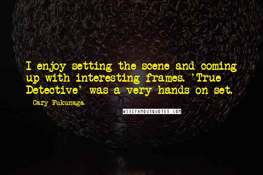Cary Fukunaga quotes: I enjoy setting the scene and coming up with interesting frames. 'True Detective' was a very hands-on set.
