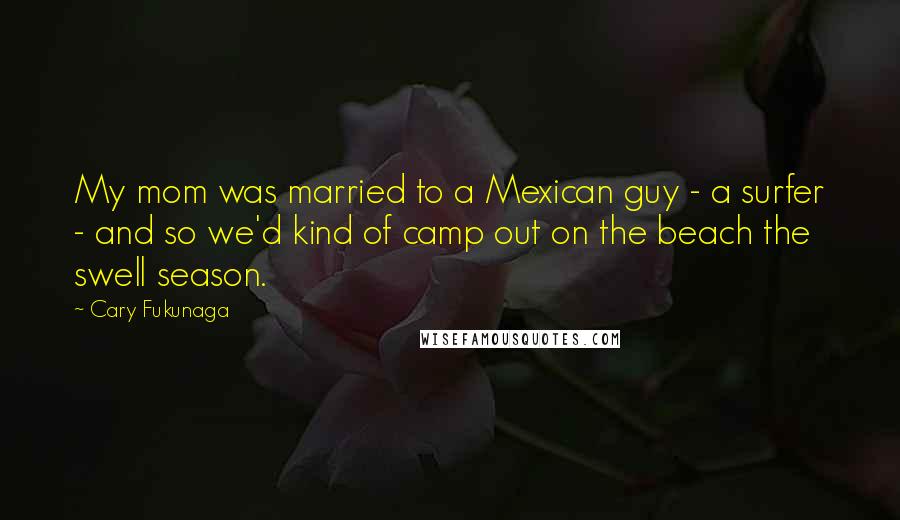 Cary Fukunaga quotes: My mom was married to a Mexican guy - a surfer - and so we'd kind of camp out on the beach the swell season.