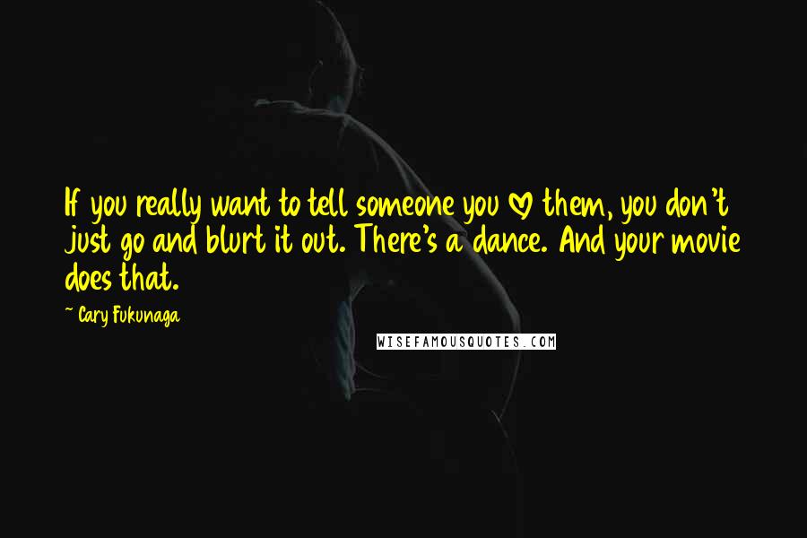 Cary Fukunaga quotes: If you really want to tell someone you love them, you don't just go and blurt it out. There's a dance. And your movie does that.