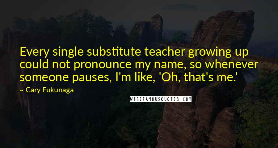 Cary Fukunaga quotes: Every single substitute teacher growing up could not pronounce my name, so whenever someone pauses, I'm like, 'Oh, that's me.' Cary Fukunaga quotes: Every single substitute teacher growing up could not pronounce my name, so whenever someone pauses, I'm like, 'Oh, that's me.'