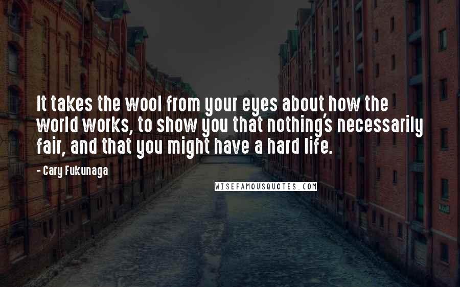 Cary Fukunaga quotes: It takes the wool from your eyes about how the world works, to show you that nothing's necessarily fair, and that you might have a hard life. Cary Fukunaga quotes: It takes the wool from your eyes about how the world works, to show you that nothing's necessarily fair, and that you might have a hard life.