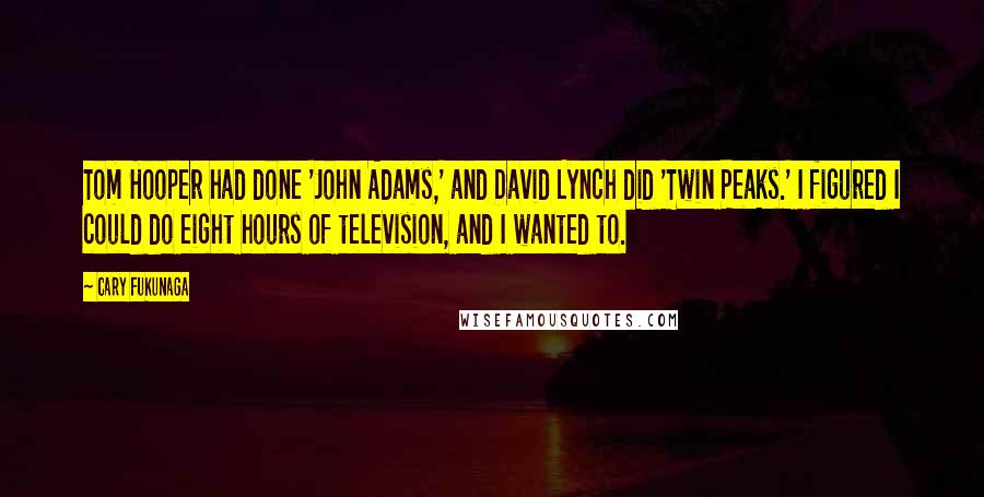 Cary Fukunaga quotes: Tom Hooper had done 'John Adams,' and David Lynch did 'Twin Peaks.' I figured I could do eight hours of television, and I wanted to. Cary Fukunaga quotes: Tom Hooper had done 'John Adams,' and David Lynch did 'Twin Peaks.' I figured I could do eight hours of television, and I wanted to.