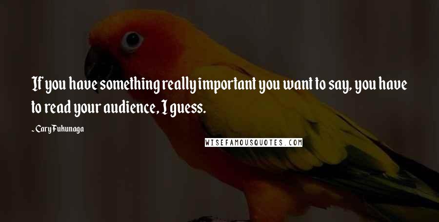 Cary Fukunaga quotes: If you have something really important you want to say, you have to read your audience, I guess.