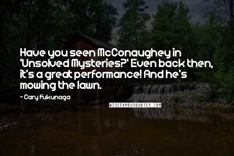 Cary Fukunaga quotes: Have you seen McConaughey in 'Unsolved Mysteries?' Even back then, it's a great performance! And he's mowing the lawn. Cary Fukunaga quotes: Have you seen McConaughey in 'Unsolved Mysteries?' Even back then, it's a great performance! And he's mowing the lawn.