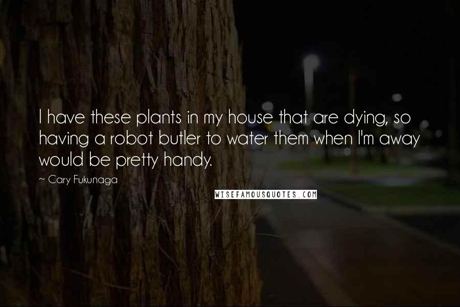 Cary Fukunaga quotes: I have these plants in my house that are dying, so having a robot butler to water them when I'm away would be pretty handy. Cary Fukunaga quotes: I have these plants in my house that are dying, so having a robot butler to water them when I'm away would be pretty handy.
