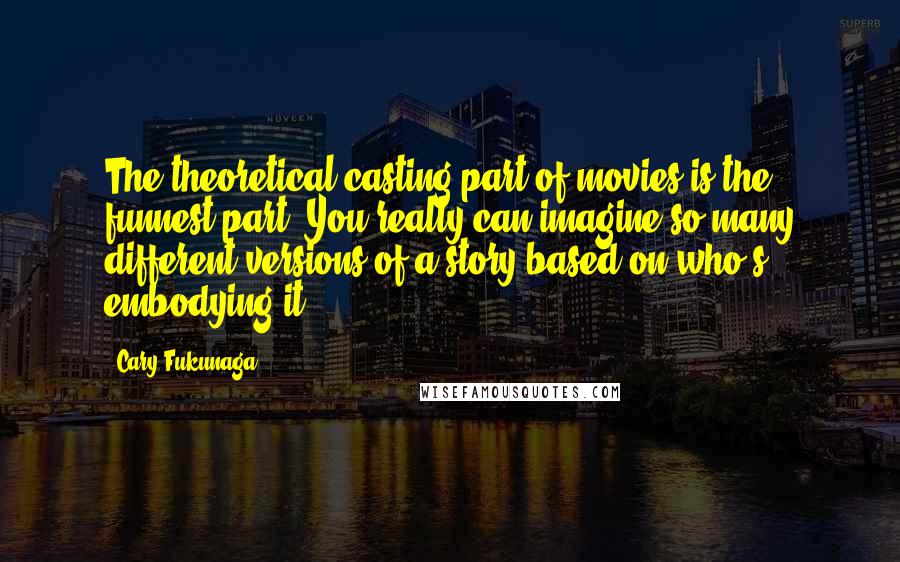 Cary Fukunaga quotes: The theoretical casting part of movies is the funnest part. You really can imagine so many different versions of a story based on who's embodying it. Cary Fukunaga quotes: The theoretical casting part of movies is the funnest part. You really can imagine so many different versions of a story based on who's embodying it.