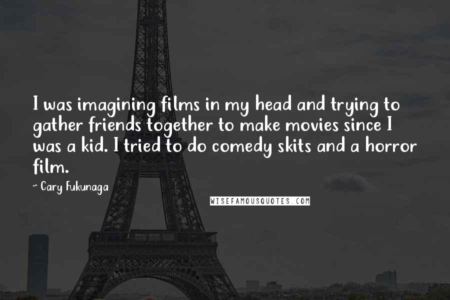 Cary Fukunaga quotes: I was imagining films in my head and trying to gather friends together to make movies since I was a kid. I tried to do comedy skits and a horror Cary Fukunaga quotes: I was imagining films in my head and trying to gather friends together to make movies since I was a kid. I tried to do comedy skits and a horror