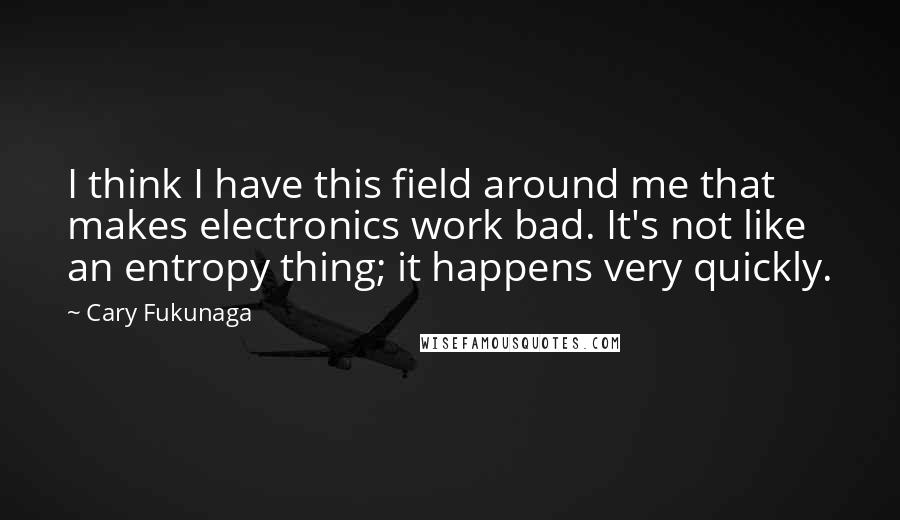 Cary Fukunaga quotes: I think I have this field around me that makes electronics work bad. It's not like an entropy thing; it happens very quickly. Cary Fukunaga quotes: I think I have this field around me that makes electronics work bad. It's not like an entropy thing; it happens very quickly.