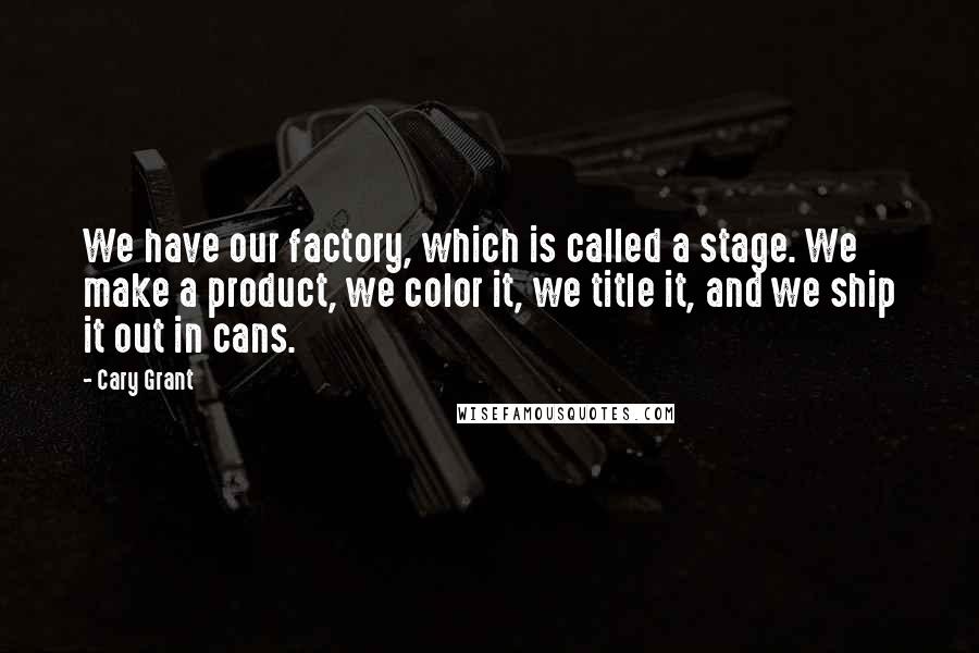 Cary Grant quotes: We have our factory, which is called a stage. We make a product, we color it, we title it, and we ship it out in cans.