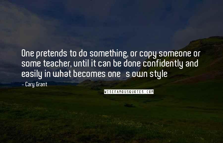 Cary Grant quotes: One pretends to do something, or copy someone or some teacher, until it can be done confidently and easily in what becomes one's own style