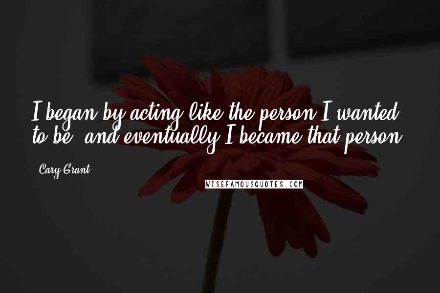 Cary Grant quotes: I began by acting like the person I wanted to be, and eventually I became that person.